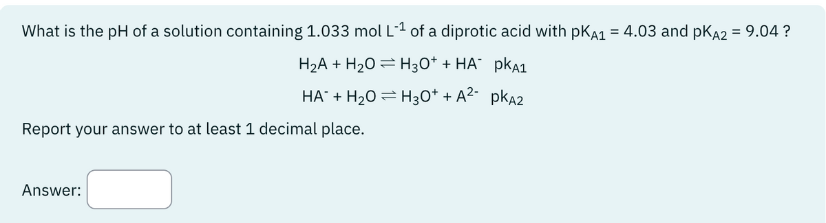 What is the pH of a solution containing 1.033 mol L-1 of a diprotic acid with pKA1 = 4.03 and pKA2 = 9.04 ?
H₂A + H₂O H3O+ + HA¯ PKA1
HA¯ + H₂O = H3O+ + A²- pkÃ2
Report your answer to at least 1 decimal place.
Answer:
