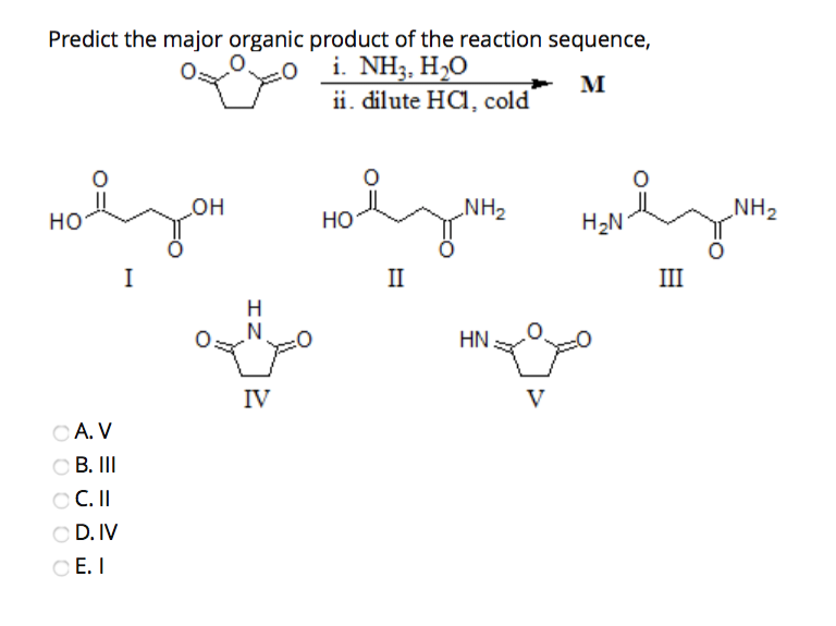 Predict the major organic product of the reaction sequence,
i. NH3, H,O
M
ii. dilute HCl, cold
HO
CA. V
OB. III
OC. II
OD. IV
OE. I
I
OH
IZ
IV
HO
II
NH₂
HN
V
H₂N
III
NH₂