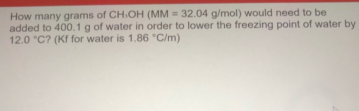 How many grams of CH3OH (MM = 32.04 g/mol) would need to be
added to 400.1 g of water in order to lower the freezing point of water by
12.0 °C? (Kf for water is 1.86 °C/m)