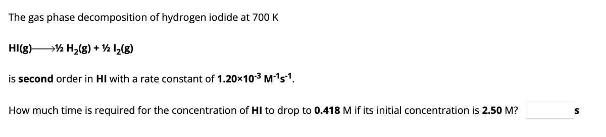 The gas phase decomposition of hydrogen iodide at 700 K
HI(g)- → H₂(g) + ½ l₂(g)
is second order in HI with a rate constant of 1.20×10-³ M-¹s-¹.
How much time is required for the concentration of HI to drop to 0.418 M if its initial concentration is 2.50 M?
S