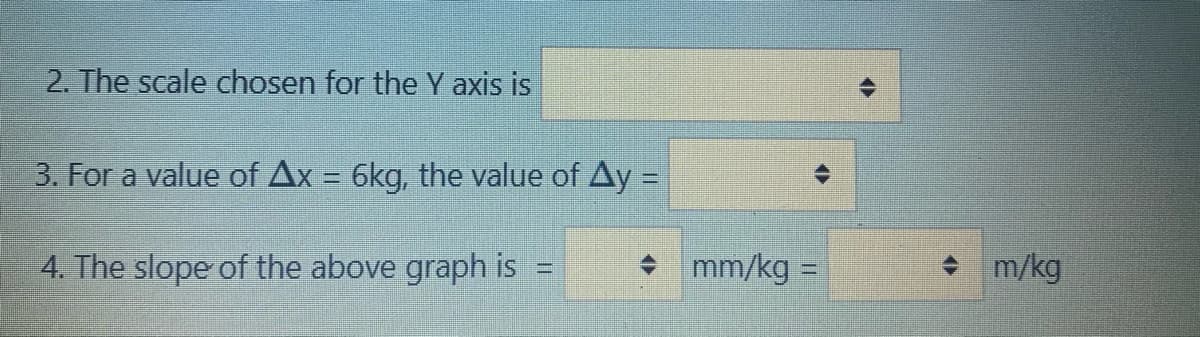 2. The scale chosen for the Y axis is
3. For a value of Ax = 6kg, the value of Ay =
%3D
4. The slope of the above graph is
• mm/kg =
+ m/kg
%3D
