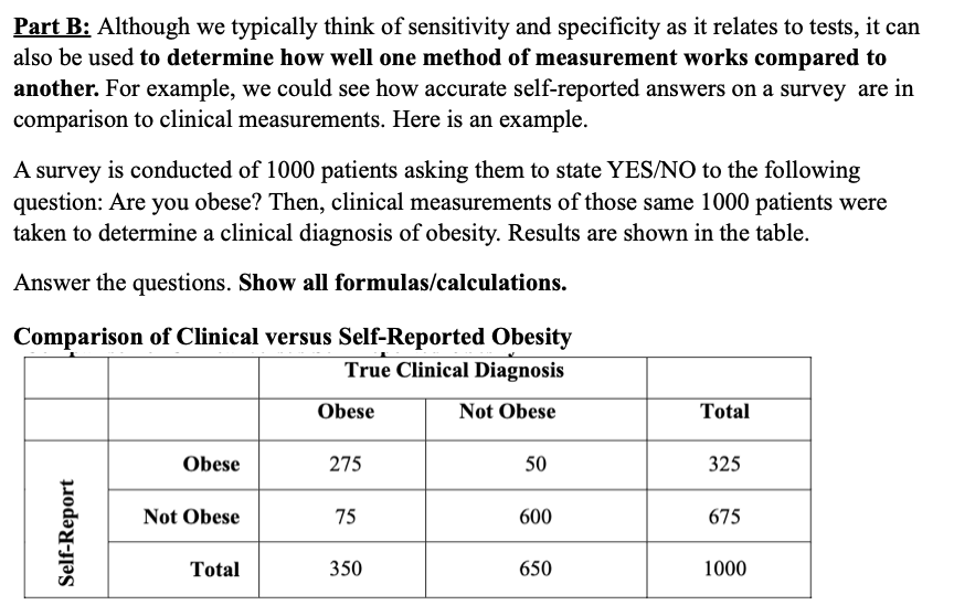 Part B: Although we typically think of sensitivity and specificity as it relates to tests, it can
also be used to determine how well one method of measurement works compared to
another. For example, we could see how accurate self-reported answers on a survey are in
comparison to clinical measurements. Here is an example.
A survey is conducted of 1000 patients asking them to state YES/NO to the following
question: Are you obese? Then, clinical measurements of those same 1000 patients were
taken to determine a clinical diagnosis of obesity. Results are shown in the table.
Answer the questions. Show all formulas/calculations.
Comparison of Clinical versus Self-Reported Obesity
True Clinical Diagnosis
Obese
Not Obese
Total
Obese
275
50
325
Not Obese
75
600
675
Total
350
650
1000
Self-Report
