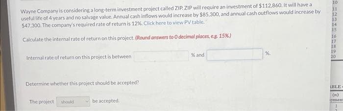 10
Wayne Company is considering a long-term investment project called ZIP. ZIP will require an investment of $112.860. It will have a
useful life of 4 years and no salvage value. Annual cash inflows would increase by $85,300, and annual cash outflows would increase by
$47,300. The company's required rate of return is 12%. Click here to view PV table.
11
14
15
Calculate the internal rate of return on this project. (Round answers to O decimal places, eg. 15%)
16
17
18
19
20
Internal rate of return on this project is between
% and
%.
Determine whether this project should be accepted?
ABLE-
The project
should
be accepted.
(n)
tyment
