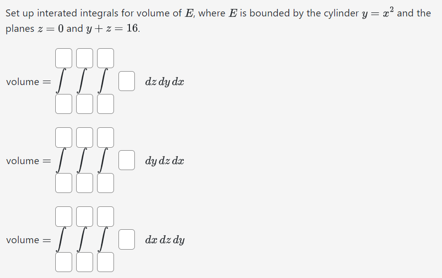 Set up interated integrals for volume of Ę, where E is bounded by the cylinder y = x² and the
planes 0 and y + z = 16.
volume
volume =
volume =
=
000
dx
·TTIO dz dy dz
000
= [ [ [
☐☐☐
000
dy dz dx
dx dz dy