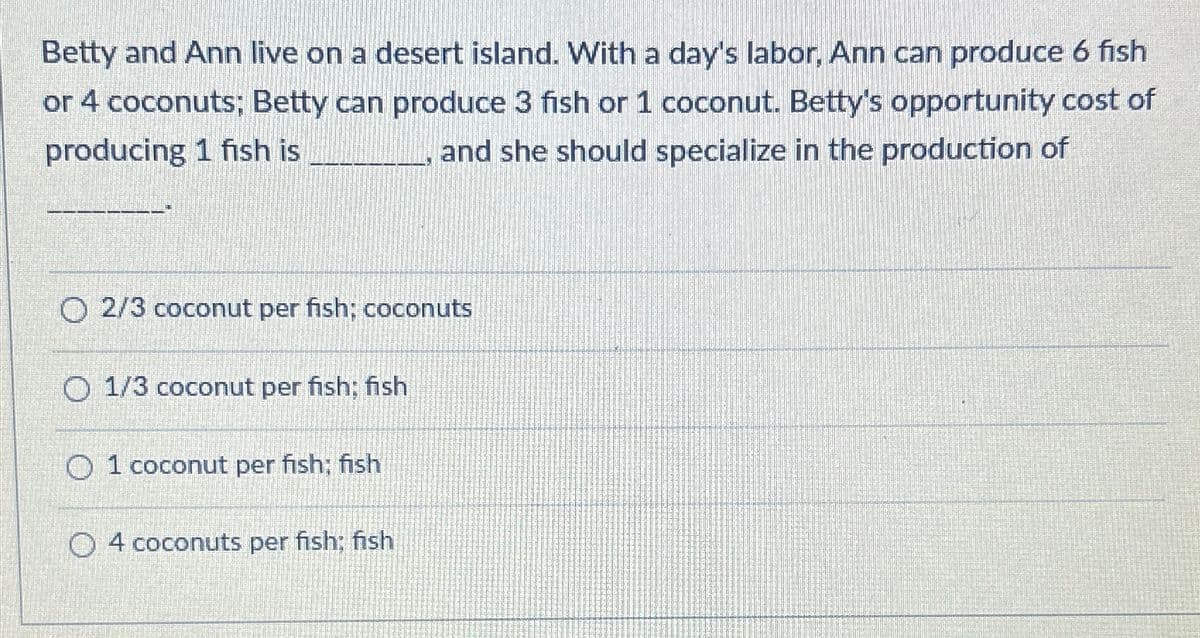 Betty and Ann live on a desert island. With a day's labor, Ann can produce 6 fish
or 4 coconuts; Betty can produce 3 fish or 1 coconut. Betty's opportunity cost of
producing 1 fish is
and she should specialize in the production of
O 2/3 coconut per fish; coconuts
O 1/3 coconut per fish; fish
01 coconut per fish; fish
O4 coconuts per fish; fish