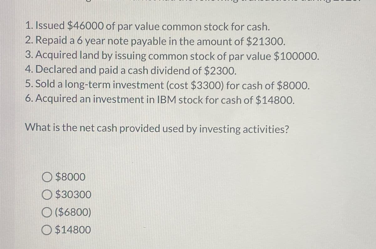 1. Issued $46000 of par value common stock for cash.
2. Repaid a 6 year note payable in the amount of $21300.
3. Acquired land by issuing common stock of par value $100000.
4. Declared and paid a cash dividend of $2300.
5. Sold a long-term investment (cost $3300) for cash of $8000.
6. Acquired an investment in IBM stock for cash of $14800.
What is the net cash provided used by investing activities?
$8000
O $30300
O($6800)
O $14800