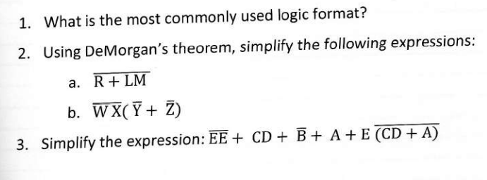 1. What is the most commonly used logic format?
2. Using DeMorgan's theorem, simplify the following expressions:
a. R+LM
b. WX(Ỹ + Z)
3. Simplify the expression: EE + CD + B+ A + E (CD + A)