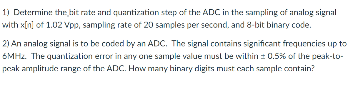 1) Determine the bit rate and quantization step of the ADC in the sampling of analog signal
with x[n] of 1.02 Vpp, sampling rate of 20 samples per second, and 8-bit binary code.
2) An analog signal is to be coded by an ADC. The signal contains significant frequencies up to
6MHz. The quantization error in any one sample value must be within ± 0.5% of the peak-to-
peak amplitude range of the ADC. How many binary digits must each sample contain?