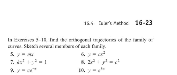 16.4 Euler's Method 16-23
In Exercises 5-10, find the orthogonal trajectories of the family of
curves. Sketch several members of each family.
6. y = cx²
8. 2x² + y² = c²
10. y = ekx
5. y = mx
7. kx² + y² = 1
9. y = ce *
