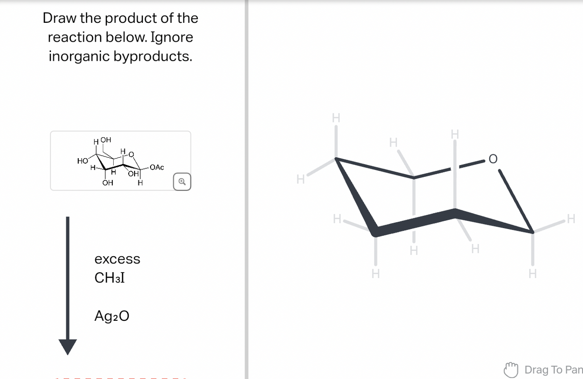 Draw the product of the
reaction below. Ignore
inorganic byproducts.
HO
HOH
H
OAC
H
OHI
OH
H
Q
excess
CH3I
Ag2O
H
H
H
IT
H
H
H
Drag To Pan