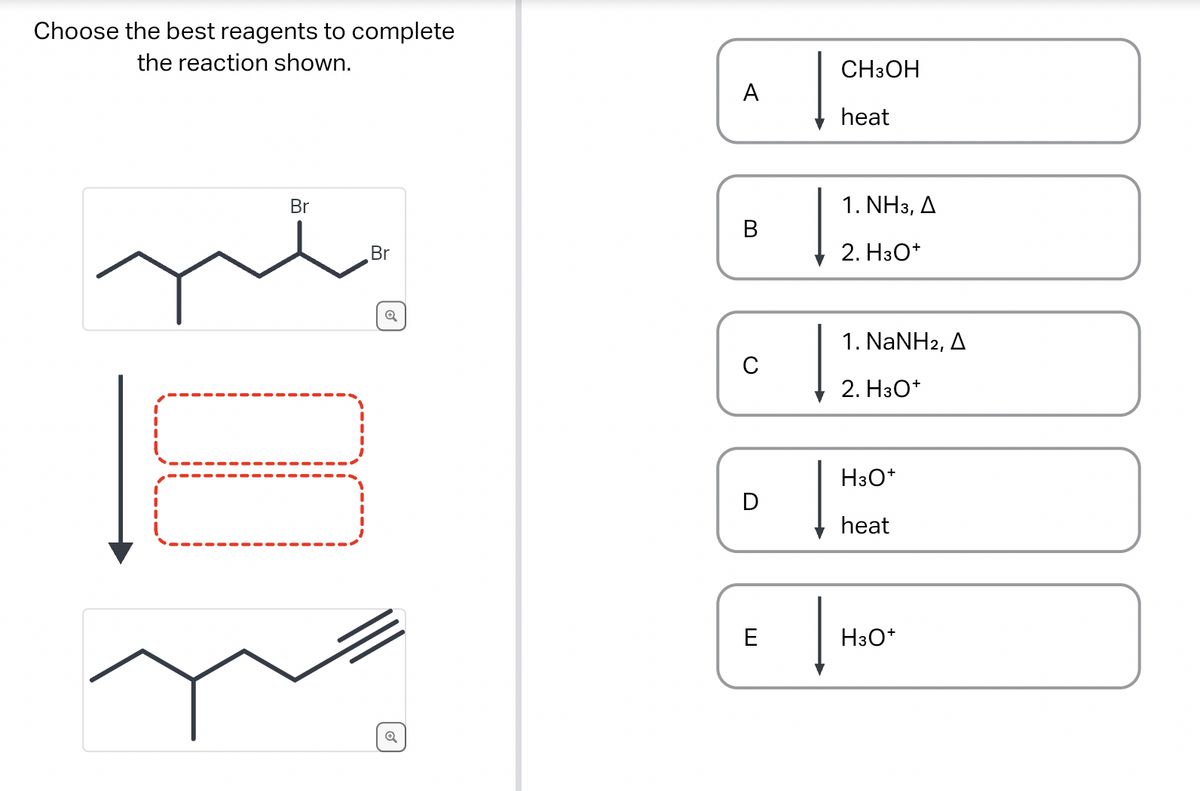 Choose the best reagents to complete
the reaction shown.
Br
II
Br
Q
A
B
C
D
E
CH3OH
heat
1. NH3, A
2. H3O+
1. NaNH2, A
2. H3O+
H3O+
heat
H3O+