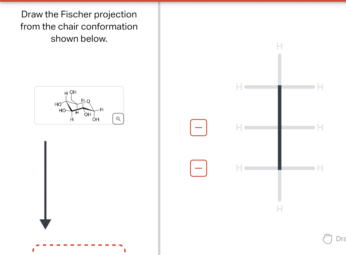 Draw the Fischer projection
from the chair conformation
shown below.
HO
HO
HOH
-I
H
H
Ho
OH
-H
OH
Q
6
H
H
H
H
H
H
H
H
H
Dra