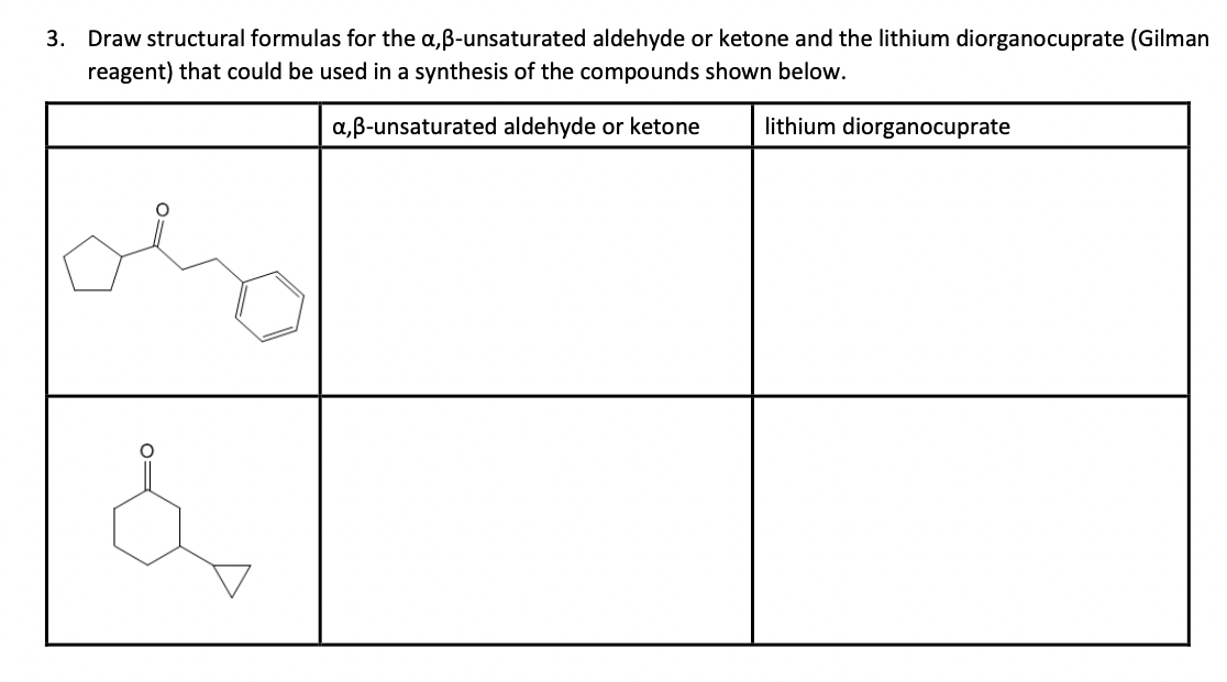 3. Draw structural formulas for the a,ẞ-unsaturated aldehyde or ketone and the lithium diorganocuprate (Gilman
reagent) that could be used in a synthesis of the compounds shown below.
a,ẞ-unsaturated aldehyde or ketone
lithium diorganocuprate
&