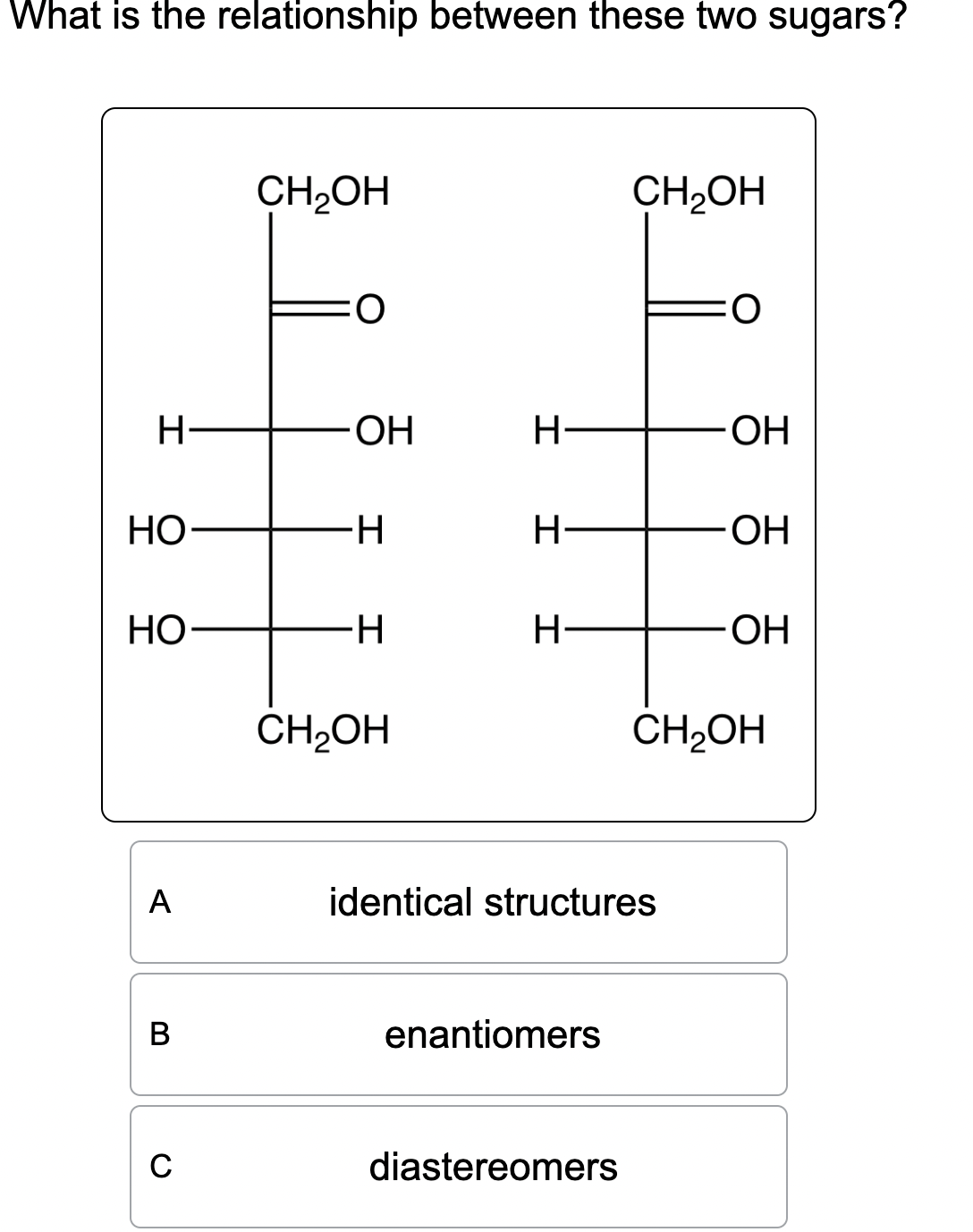 What is the relationship between these two sugars?
CH₂OH
:O
CH2OH
H-
-OH
H
.OH
HO
H
H-
OH
HO
-H
H
.OH
CH₂OH
CH2OH
>>>
A
B
C
identical structures
enantiomers
diastereomers