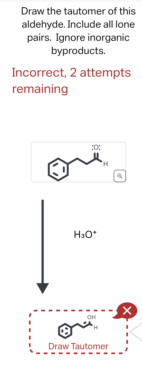 Draw the tautomer of this
aldehyde. Include all lone
pairs. Ignore inorganic
byproducts.
Incorrect, 2 attempts
remaining
:O:
H3O+
OH
H
H
Draw Tautomer
Q
×
