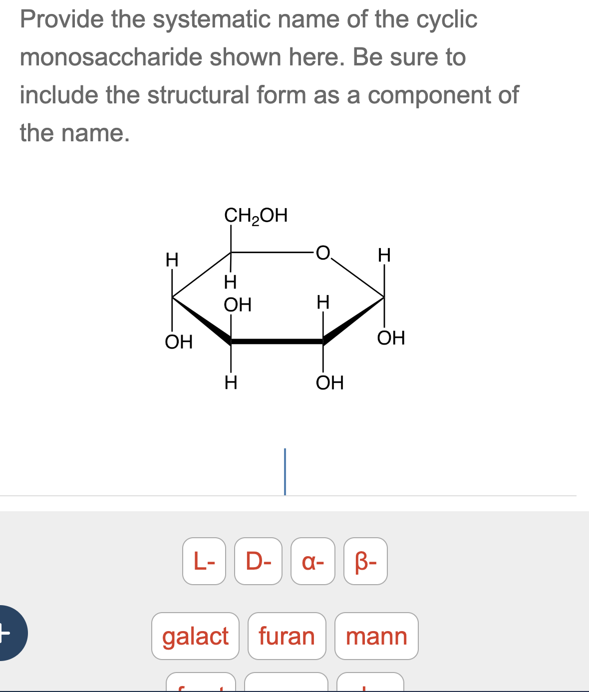 Provide the systematic name of the cyclic
monosaccharide shown here. Be sure to
include the structural form as a component of
the name.
CH2OH
H
OH
H
OH
H
H
OH
-I
H
OH
L- D- α- B-
galact furan
mann
