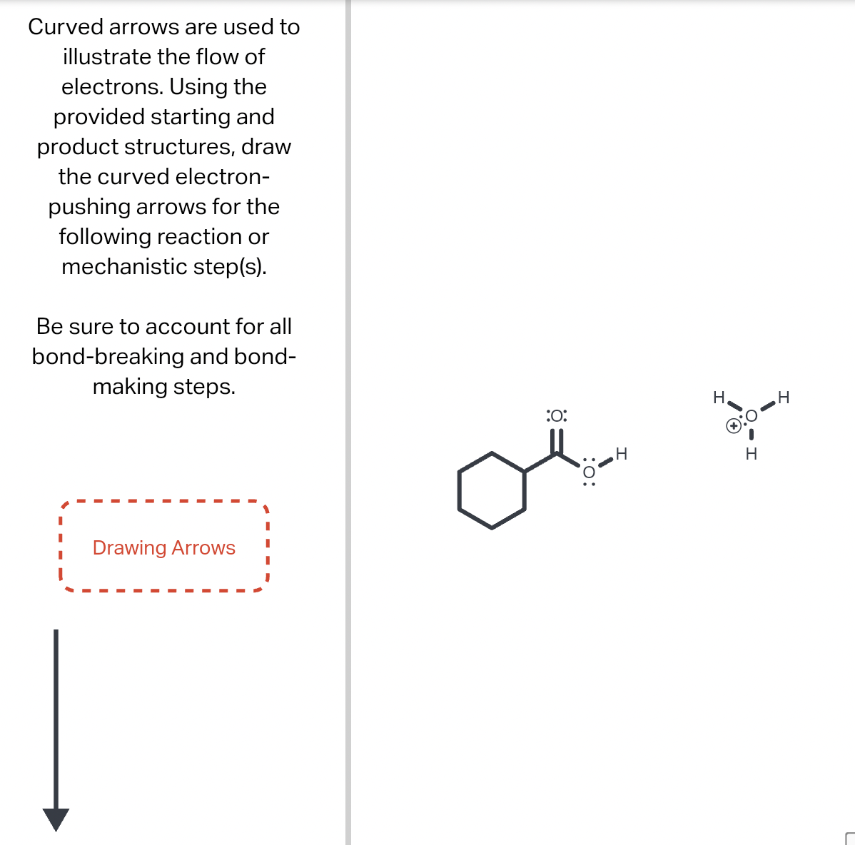 Curved arrows are used to
illustrate the flow of
electrons. Using the
provided starting and
product structures, draw
the curved electron-
pushing arrows for the
following reaction or
mechanistic step(s).
Be sure to account for all
bond-breaking and bond-
making steps.
Drawing Arrows
оё
:0:
H
H
H
H