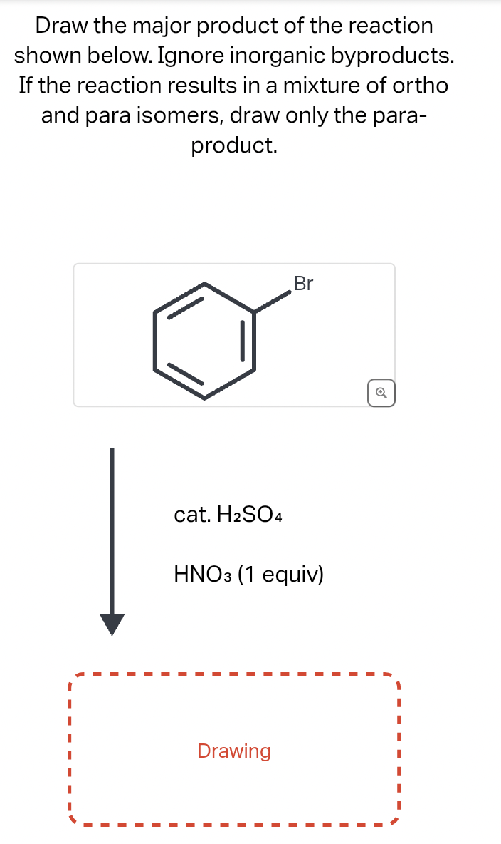 Draw the major product of the reaction
shown below. Ignore inorganic byproducts.
If the reaction results in a mixture of ortho
and para isomers, draw only the para-
product.
cat. H₂SO4
Br
HNO3 (1 equiv)
Drawing