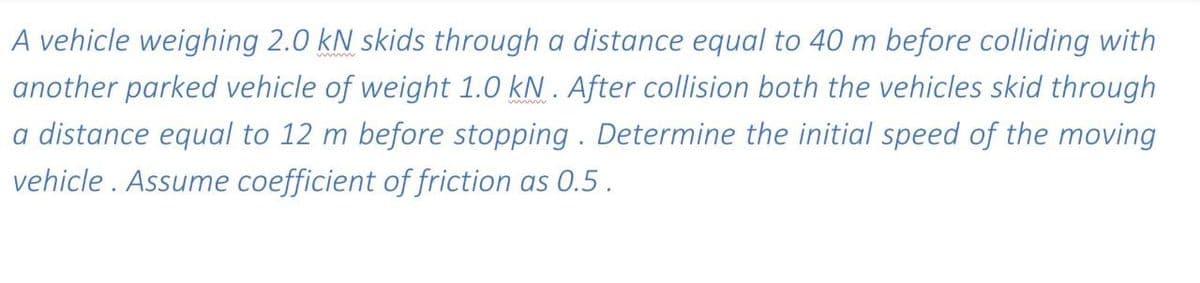A vehicle weighing 2.0 kN skids through a distance equal to 40 m before colliding with
another parked vehicle of weight 1.0 kN . After collision both the vehicles skid through
a distance equal to 12 m before stopping . Determine the initial speed of the moving
vehicle . Assume coefficient of friction as 0.5.
