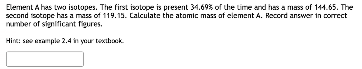Element A has two isotopes. The first isotope is present 34.69% of the time and has a mass of 144.65. The
second isotope has a mass of 119.15. Calculate the atomic mass of element A. Record answer in correct
number of significant figures.
Hint: see example 2.4 in
your
textbook.
