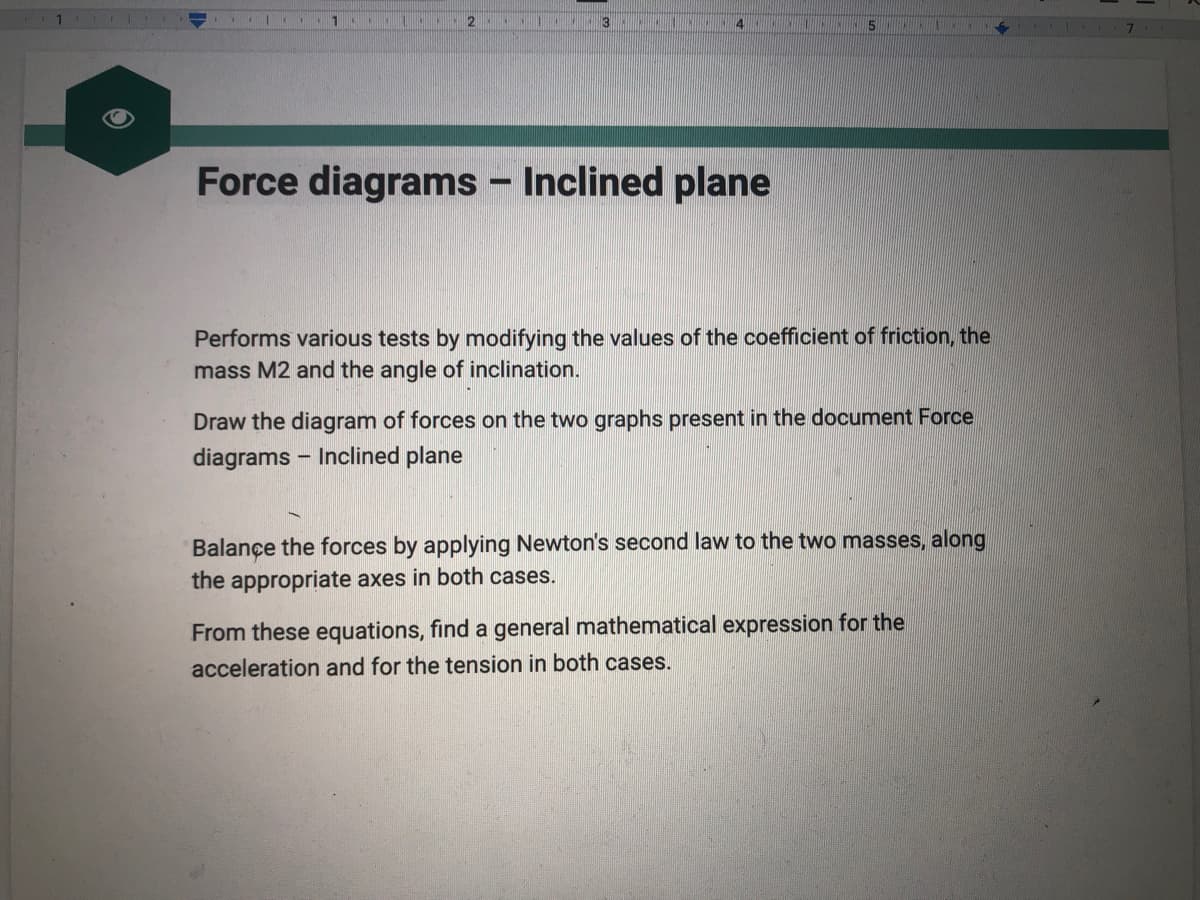 1
H
2
-
T
3 MANCHCOA KING
4
Force diagrams - Inclined plane
5
Performs various tests by modifying the values of the coefficient of friction, the
mass M2 and the angle of inclination.
Draw the diagram of forces on the two graphs present in the document Force
diagrams Inclined plane
Balance the forces by applying Newton's second law to the two masses, along
the appropriate axes in both cases.
From these equations, find a general mathematical expression for the
acceleration and for the tension in both cases.
