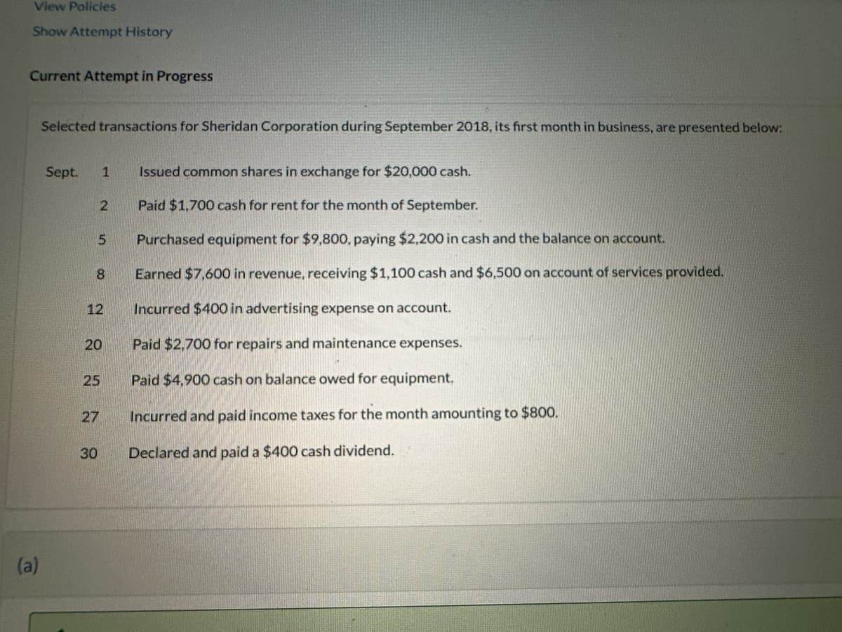 View Policies
Show Attempt History
Current Attempt in Progress
(a)
Selected transactions for Sheridan Corporation during September 2018, its first month in business, are presented below:
Sept.
2
5
8
1 Issued common shares in exchange for $20,000 cash.
Paid $1,700 cash for rent for the month of September.
Purchased equipment for $9,800, paying $2,200 in cash and the balance on account.
Earned $7,600 in revenue, receiving $1,100 cash and $6,500 on account of services provided.
Incurred $400 in advertising expense on account.
Paid $2,700 for repairs and maintenance expenses.
Paid $4,900 cash on balance owed for equipment.
Incurred and paid income taxes for the month amounting to $800.
Declared and paid a $400 cash dividend.
12
20
25
27
30