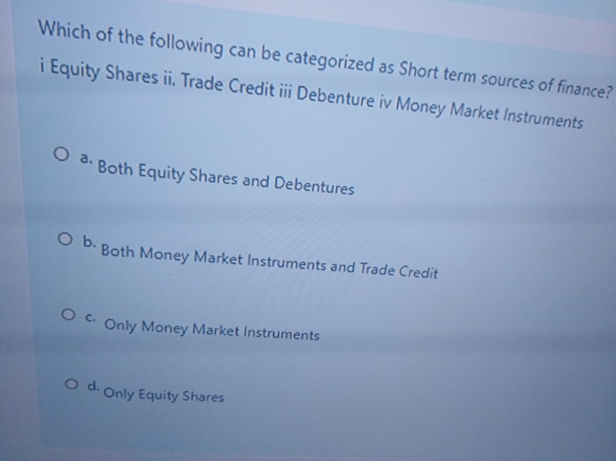Which of the following can be categorized as Short term sources of finance?
i Equity Shares ii. Trade Credit iii Debenture iv Money Market Instruments
O 3. Both Equity Shares and Debentures
O B. Both Money Market Instruments and Trade Credit
Only Money Market Instruments
O d. Only Equity Shares
