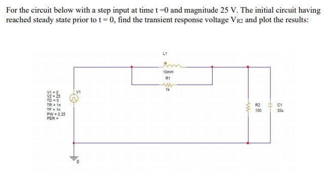 For the circuit below with a step input at time t-0 and magnitude 25 V. The initial circuit having
reached steady state prior to t= 0, find the transient response voltage VR2 and plot the results:
L1
10mH
R1
1k
V1
VI =0
V2 - 25
TD = 0
TR = 1n
TF = 1n
PW = 0.25
PER
R2
C1
100
30u
