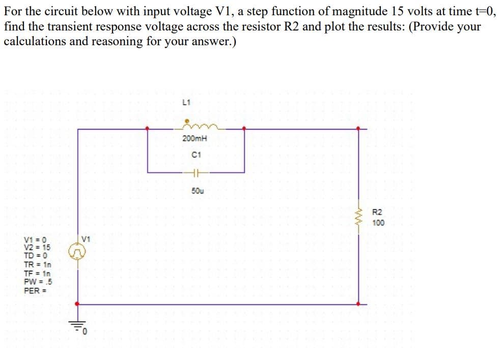For the circuit below with input voltage V1, a step function of magnitude 15 volts at time t=0,
find the transient response voltage across the resistor R2 and plot the results: (Provide your
calculations and reasoning for your answer.)
L1
200mH
C1
50u
R2
100
V1 = 0
V2 = 15
TD = 0
TR = 1n
TF = 1n
PW = .5
PER =
V1
