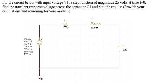 For the circuit below with input voltage V1, a step function of magnitude 25 volts at time t-0,
find the transient response voltage across the capacitor C1 and plot the results: (Provide your
calculations and reasoning for your answer.)
R1
555
250mH
V1 = 0
V2 - 25
TD = 0
TR In
V1
C1
TF in
PW- 25
PER =
3.3u
