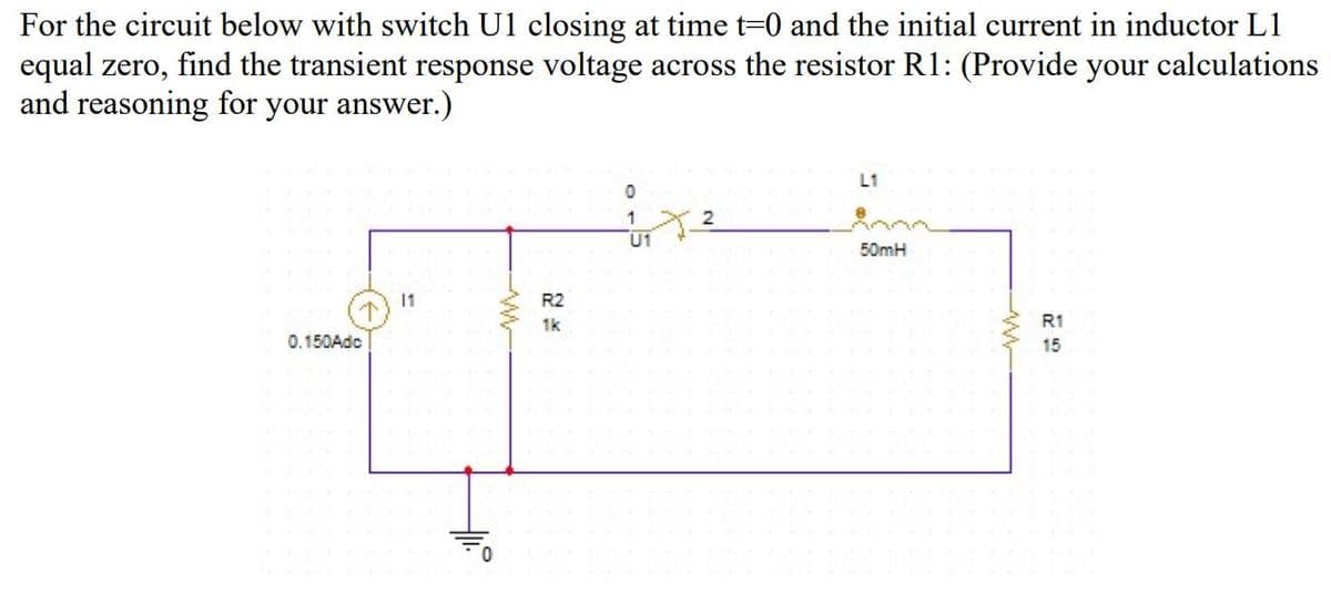 For the circuit below with switch U1 closing at time t=0 and the initial current in inductor L1
equal zero, find the transient response voltage across the resistor R1: (Provide your calculations
and reasoning for your answer.)
L1
1
2
U1
50mH
11
R2
1k
R1
0.150Adc
15
