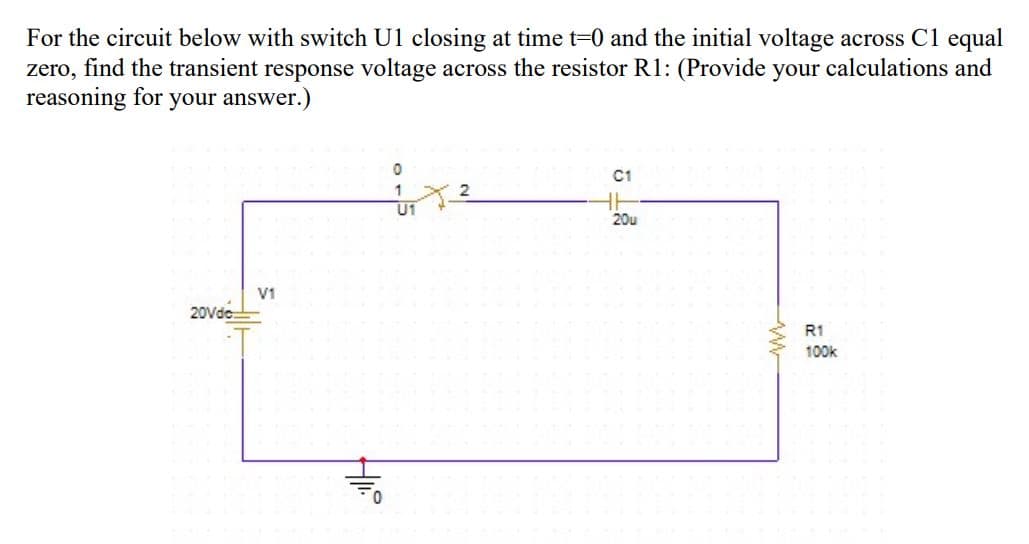 For the circuit below with switch U1 closing at time t=0 and the initial voltage across Cl equal
zero, find the transient response voltage across the resistor R1: (Provide your calculations and
reasoning for your answer.)
C1
1
U1
20u
V1
20Vde
R1
100k
