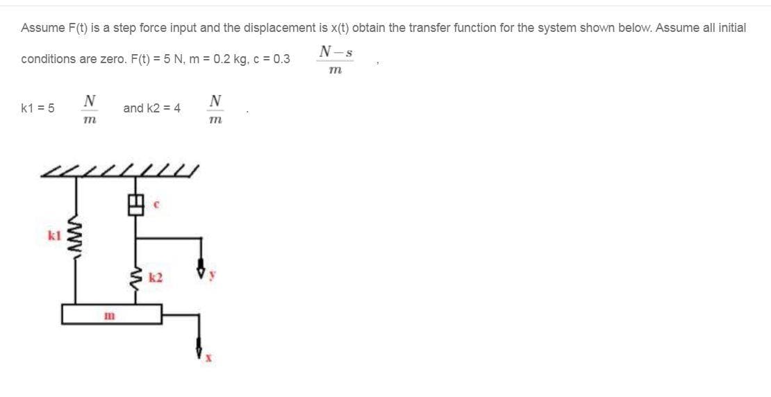 Assume F(t) is a step force input and the displacement is x(t) obtain the transfer function for the system shown below. Assume all initial
N-s
conditions are zero. F(t) = 5 N, m = 0.2 kg, c = 0.3
m
N
N
k1 = 5
and k2 = 4
m
kl
k2
