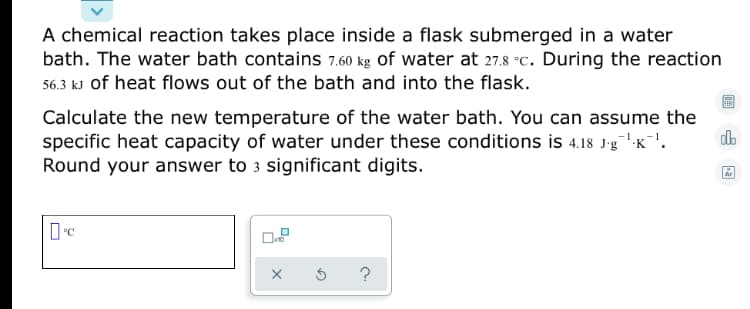 A chemical reaction takes place inside a flask submerged in a water
bath. The water bath contains 7.60 kg Of water at 27.8 °C. During the reaction
56.3 kJ of heat flows out of the bath and into the flask.
Calculate the new temperature of the water bath. You can assume the
specific heat capacity of water under these conditions is 4.18 J-g":K-'.
Round your answer to 3 significant digits.
