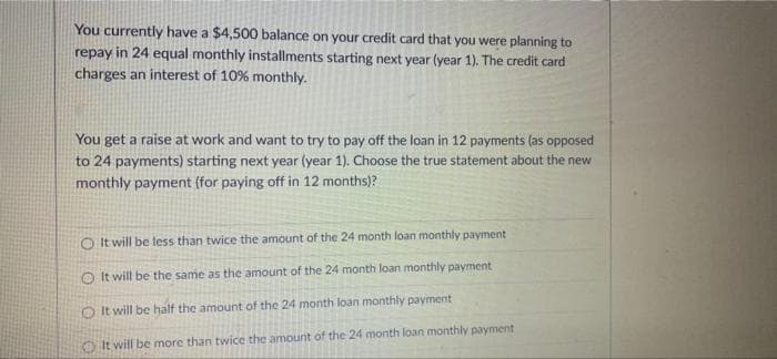 You currently have a $4,500 balance on your credit card that you were planning to
repay in 24 equal monthly installments starting next year (year 1). The credit card
charges an interest of 10% monthly.
You get a raise at work and want to try to pay off the loan in 12 payments (as opposed
to 24 payments) starting next year (year 1). Choose the true statement about the new
monthly payment (for paying off in 12 months)?
O It will be less than twice the amount of the 24 month loan monthly payment
O It will be the same as the amount of the 24 month loan monthly payment
OIt will be half the amount of the 24 month loan monthly payment
It will be more than twice the amount of the 24 month loan monthly payment