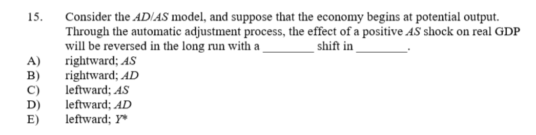 15.
Consider the AD/AS model, and suppose that the economy begins at potential output.
Through the automatic adjustment process, the effect of a positive AS shock on real GDP
will be reversed in the long run with a
shift in
A)
rightward; AS
rightward; AD
leftward; AS
leftward; AD
E)
leftward; Y*