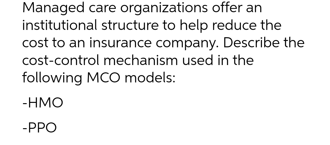 Managed care organizations offer an
institutional structure to help reduce the
cost to an insurance company. Describe the
cost-control mechanism used in the
following MCO models:
-HMO
-PPO