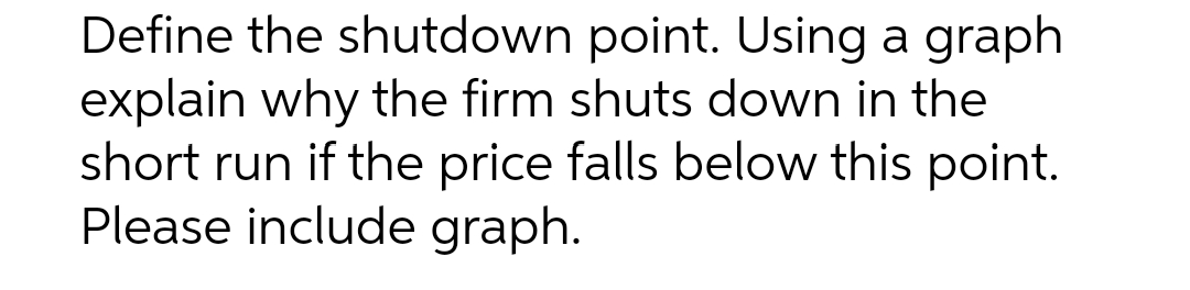 Define the shutdown point. Using a graph
explain why the firm shuts down in the
short run if the price falls below this point.
Please include graph.