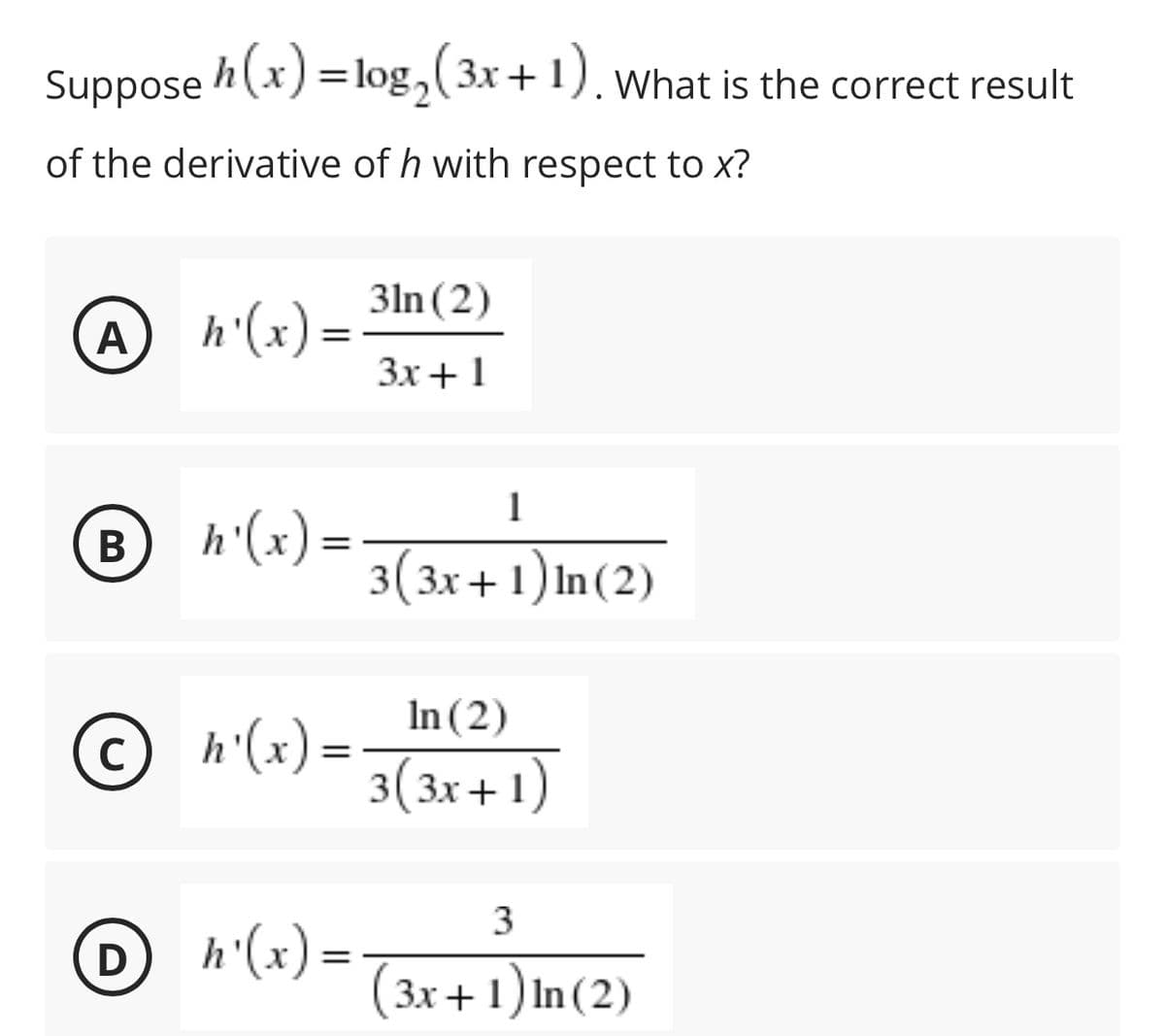 Suppose
h(x) =log,(3x+1),
What is the correct result
of the derivative of h with respect to x?
3ln (2)
h'(x) =
Зх + 1
A
1
h'(x)=-
3(3x+1) In(2)
В
In (2)
© h'(x)=-
3(3x+ 1)
%3D
h'(x) =-
(3x + 1) In(2)
