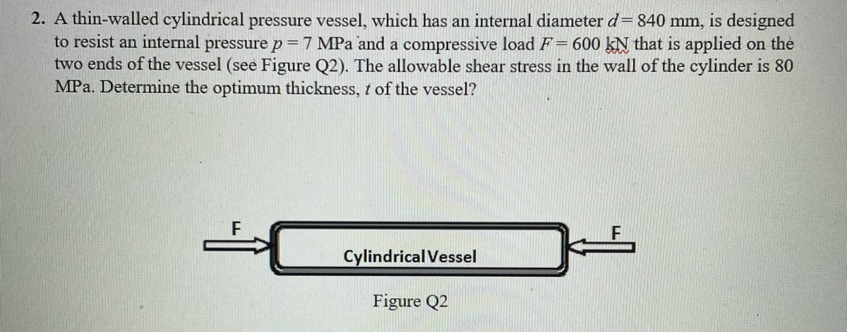 2. A thin-walled cylindrical pressure vessel, which has an internal diameter d = 840 mm, is designed
to resist an internal pressure p = 7 MPa and a compressive load F= 600 KN that is applied on the
two ends of the vessel (see Figure Q2). The allowable shear stress in the wall of the cylinder is 80
MPa. Determine the optimum thickness, t of the vessel?
Cylindrical Vessel
Figure Q2