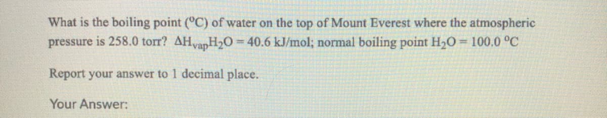 What is the boiling point (°C) of water on the top of Mount Everest where the atmospheric
pressure is 258.0 torr? AHvapH2O= 40.6 kJ/mol; normal boiling point H20 = 100.0 °C
%3D
Report your answer to 1 decimal place.
Your Answer:
