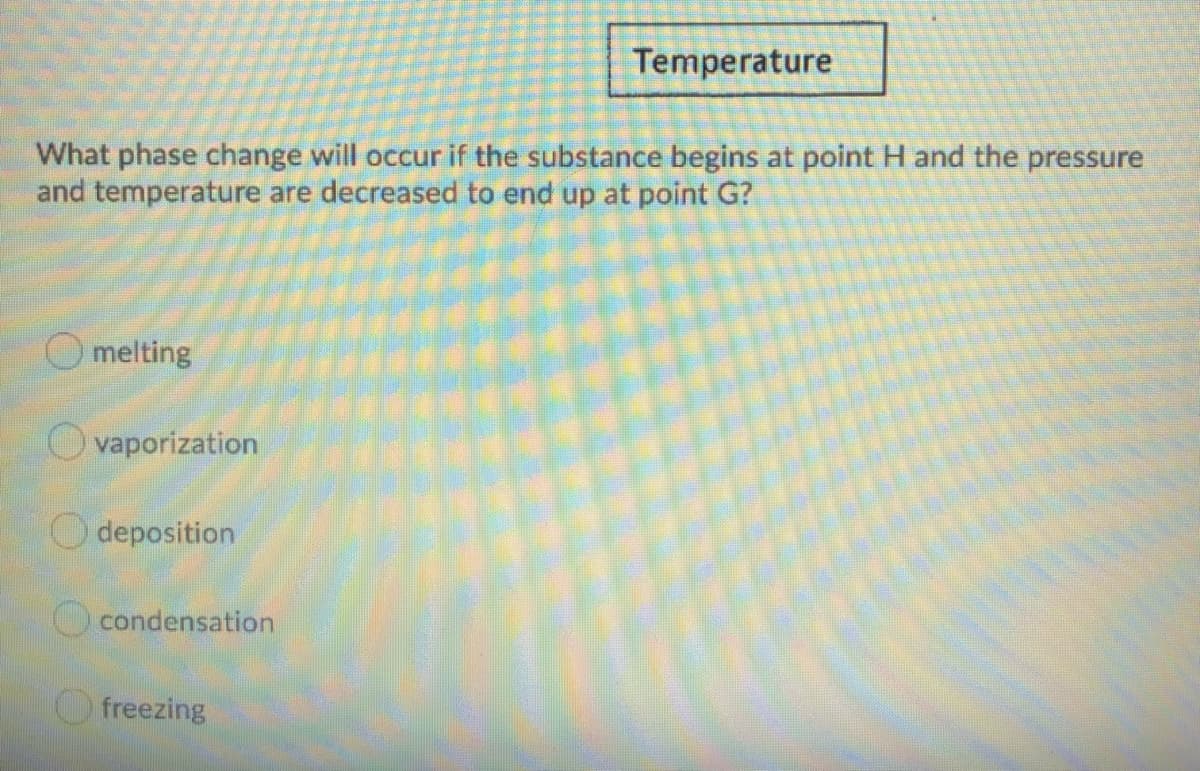 Temperature
What phase change will occur if the substance begins at point H and the pressure
and temperature are decreased to end up at point G?
O melting
O vaporization
O deposition
O condensation
freezing
