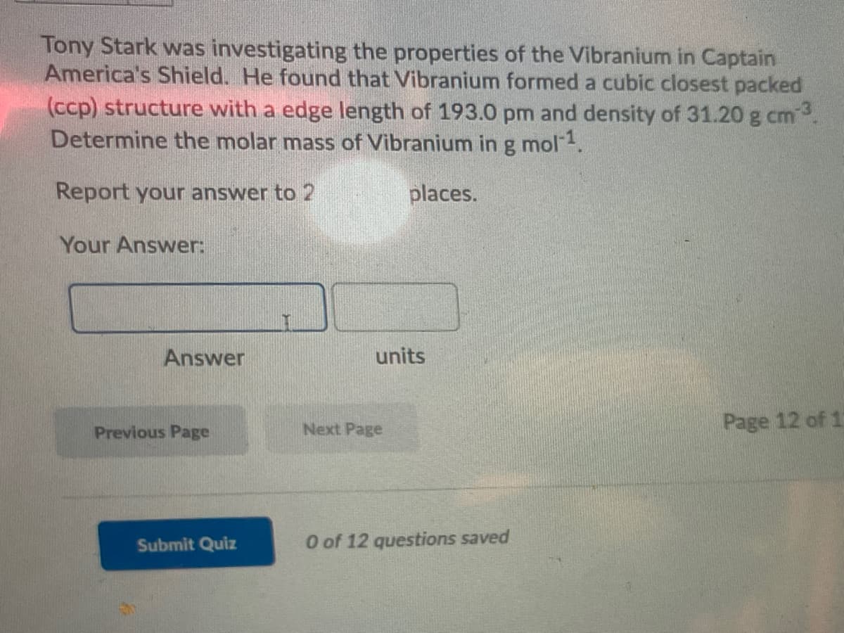 Tony Stark was investigating the properties of the Vibranium in Captain
America's Shield. He found that Vibranium formed a cubic closest packed
(ccp) structure with a edge length of 193.0 pm and density of 31.20 g cm.
Determine the molar mass of Vibranium ing mol1.
Report your answer to 2
places.
Your Answer:
Answer
units
Next Page
Page 12 of 1
Previous Page
Submit Quiz
O of 12 questions saved
