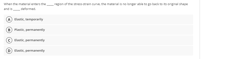 When the material enters the
region of the stress-strain curve, the material is no longer able to go back to its original shape
and is deformed.
A Elastic, temporarily
B) Plastic, permanently
c) Elastic, permanently
D Elastic, permanently
