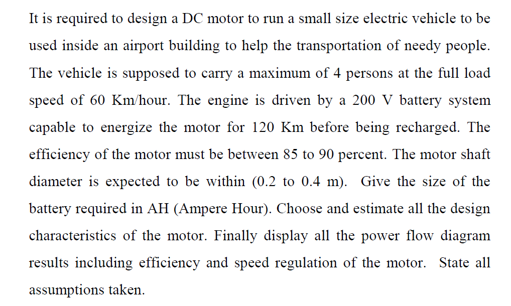 It is required to design a DC motor to run a small size electric vehicle to be
used inside an airport building to help the transportation of needy people.
The vehicle is supposed to carry a maximum of 4 persons at the full load
speed of 60 Km/hour. The engine is driven by a 200 V battery system
capable to energize the motor for 120 Km before being recharged. The
efficiency of the motor must be between 85 to 90 percent. The motor shaft
diameter is expected to be within (0.2 to 0.4 m). Give the size of the
battery required in AH (Ampere Hour). Choose and estimate all the design
characteristics of the motor. Finally display all the power flow diagram
results including efficiency and speed regulation of the motor. State all
assumptions taken.
