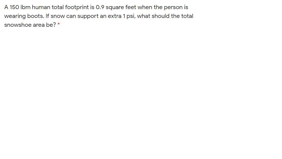 A 150 Ibm human total footprint is 0.9 square feet when the person is
wearing boots. If snow can support an extra 1 psi, what should the total
snowshoe area be? *
