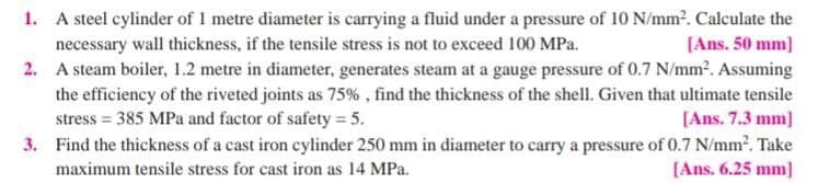1. A steel cylinder of 1 metre diameter is carrying a fluid under a pressure of 10 N/mm?. Calculate the
necessary wall thickness, if the tensile stress is not to exceed 100 MPa.
2. A steam boiler, 1.2 metre in diameter, generates steam at a gauge pressure of 0.7 N/mm2. Assuming
[Ans. 50 mm)
the efficiency of the riveted joints as 75% , find the thickness of the shell. Given that ultimate tensile
stress = 385 MPa and factor of safety = 5.
3. Find the thickness of a cast iron cylinder 250 mm in diameter to carry a pressure of 0.7 N/mm2. Take
[Ans. 7.3 mm]
maximum tensile stress for cast iron as 14 MPa.
[Ans. 6.25 mm]

