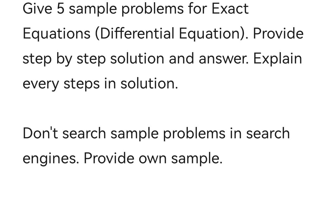 Give 5 sample problems for Exact
Equations (Differential Equation). Provide
step by step solution and answer. Explain
every steps in solution.
Don't search sample problems in search
engines. Provide own sample.
