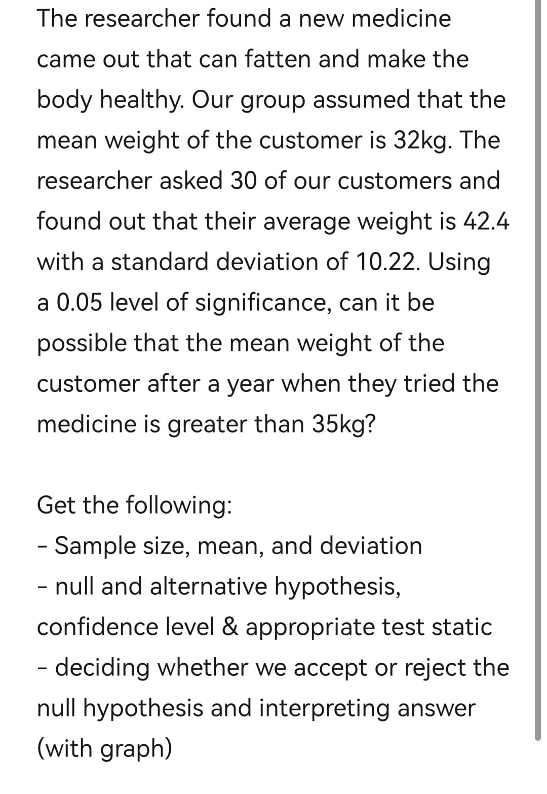 The researcher found a new medicine
came out that can fatten and make the
body healthy. Our group assumed that the
mean weight of the customer is 32kg. The
researcher asked 30 of our customers and
found out that their average weight is 42.4
with a standard deviation of 10.22. Using
a 0.05 level of significance, can it be
possible that the mean weight of the
customer after a year when they tried the
medicine is greater than 35kg?
Get the following:
- Sample size, mean, and deviation
- null and alternative hypothesis,
confidence level & appropriate test static
- deciding whether we accept or reject the
null hypothesis and interpreting answer
(with graph)
