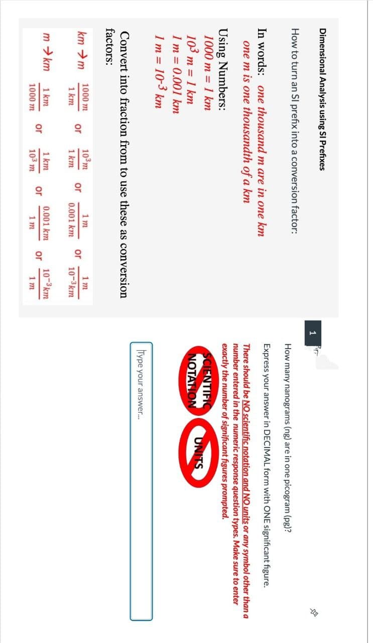 Dimensional Analysis using SI Prefixes
How to turn an Sl prefix into a conversion factor:
In words: one thousand m are in one km
one m is one thousandth of a km
Using Numbers:
1000 m = 1 km
103 m = 1 km
1 m = 0.001 km
1m =
10-3 km
Convert into fraction from to use these as conversion
factors:
km →m
m → km
1000 m
1 km
1 km
1000 m
or
or
10³ m
1 km
1 km
103 m
or
or
1m
0.001 km
0.001 km
1m
or
or
1m
10-3km
10-3km
1m
1
r
How many nanograms (ng) are in one picogram (pg)?
Express your answer in DECIMAL form with ONE significant figure.
There should be NO scientific notation and NO units or any symbol other than a
number entered in the numeric response question types. Make sure to enter
exactly the number of significant figures prompted.
SCIENTIFIC
NOTATION
Type your answer...
UNITS